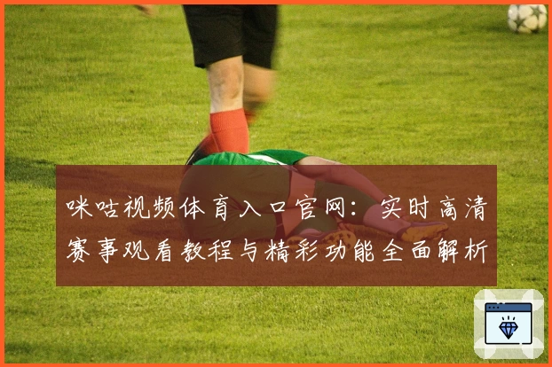 咪咕视频体育入口官网：实时高清赛事观看教程与精彩功能全面解析