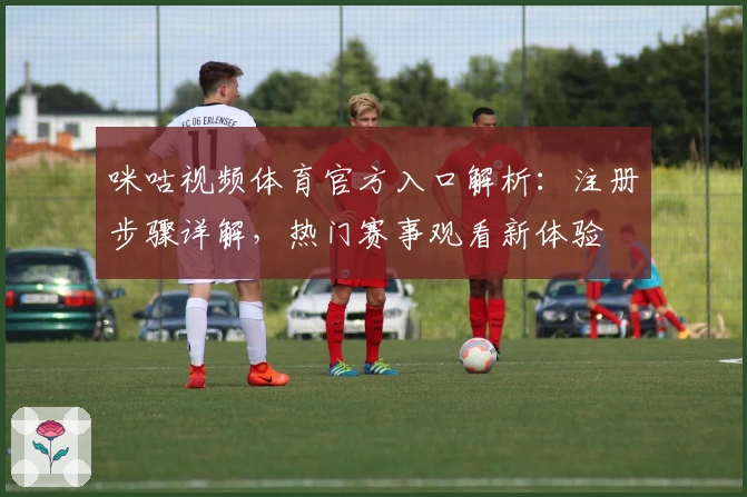咪咕视频体育官方入口解析:注册步骤详解,热门赛事观看新体验