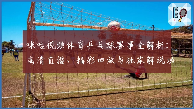 咪咕视频体育乒乓球赛事全解析：高清直播、精彩回放与独家解说功能体验