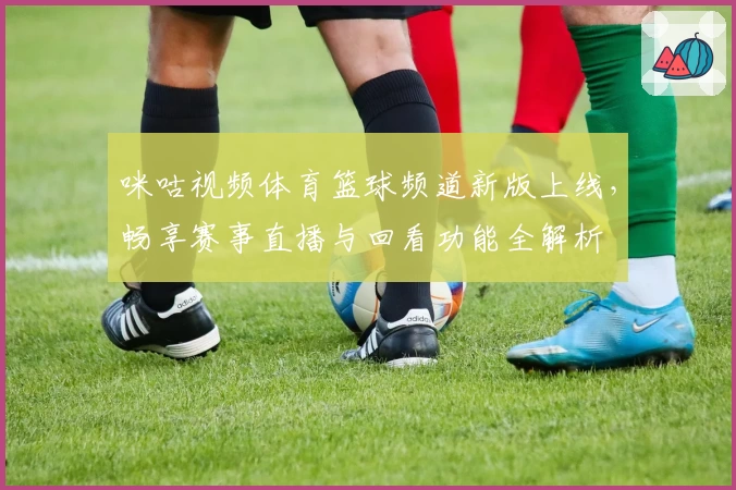 咪咕视频体育篮球频道新版上线，畅享赛事直播与回看功能全解析