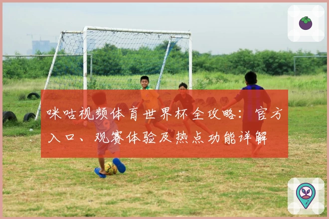 咪咕视频体育世界杯全攻略：官方入口、观赛体验及热点功能详解