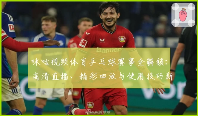 咪咕视频体育乒乓球赛事全解锁：高清直播、精彩回放与使用技巧新人指南