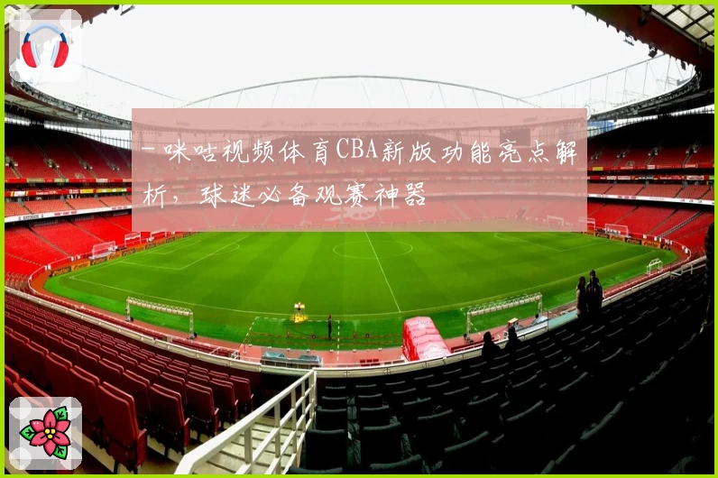 - 咪咕视频体育CBA新版功能亮点解析，球迷必备观赛神器