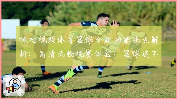 咪咕视频体育篮球全新功能亮点解析：高清流畅观赛体验，篮球迷不容错过