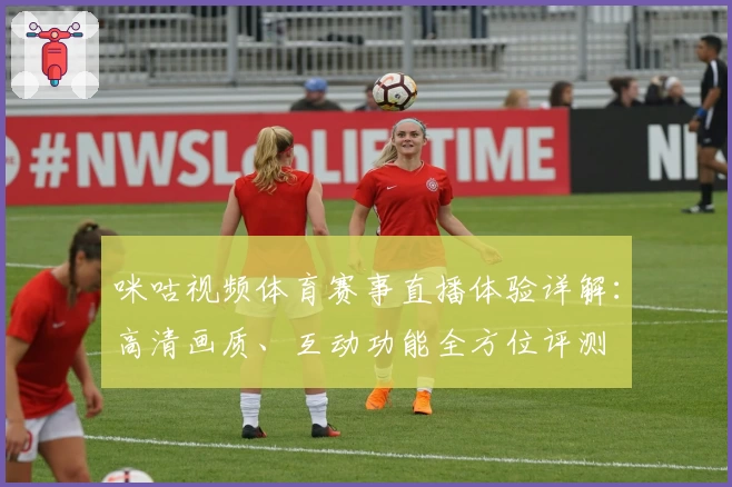 咪咕视频体育赛事直播体验详解：高清画质、互动功能全方位评测