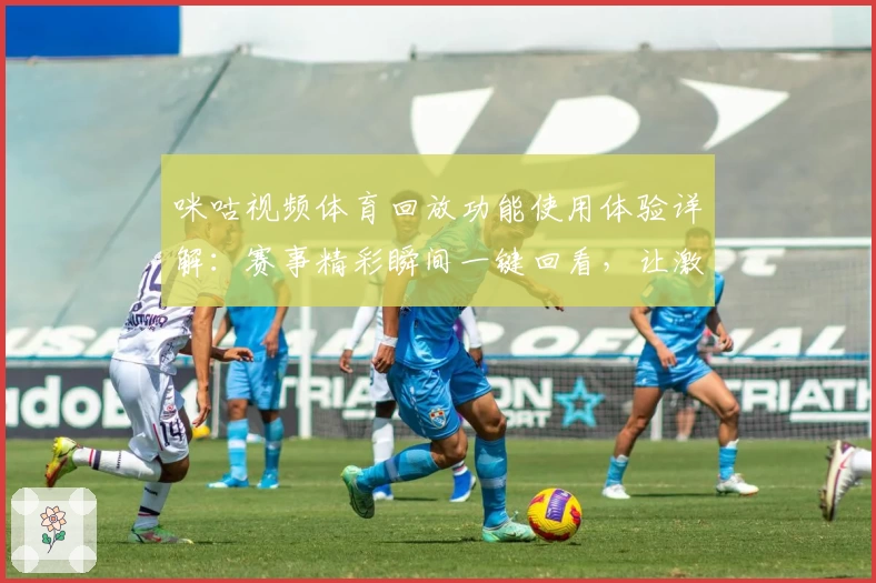 咪咕视频体育回放功能使用体验详解：赛事精彩瞬间一键回看，让激情时刻永不缺席