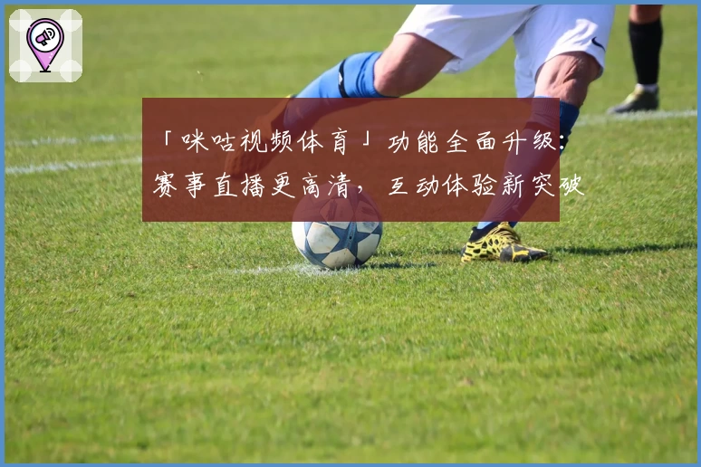 「咪咕视频体育」功能全面升级：赛事直播更高清，互动体验新突破