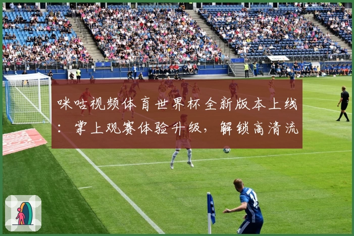 咪咕视频体育世界杯全新版本上线：掌上观赛体验升级，解锁高清流畅新视界