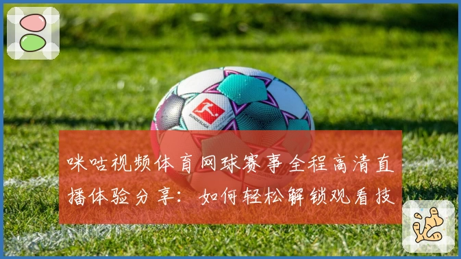 咪咕视频体育网球赛事全程高清直播体验分享：如何轻松解锁观看技巧