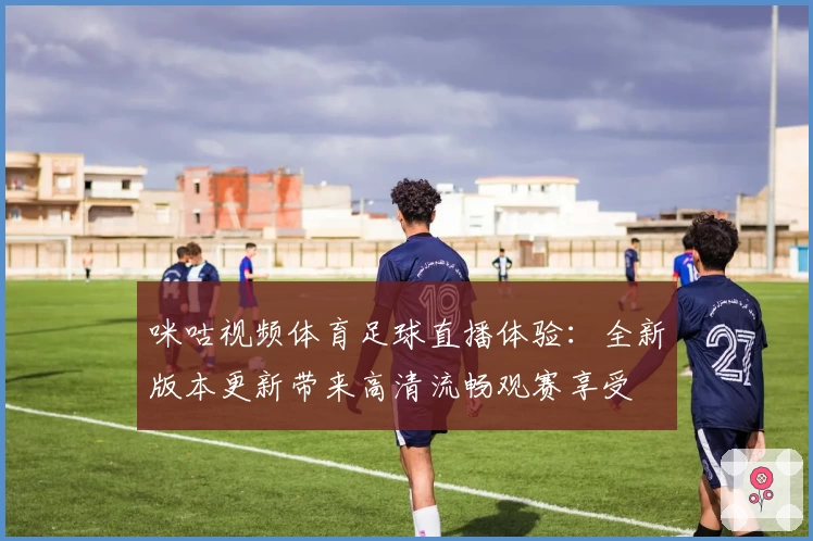 咪咕视频体育足球直播体验：全新版本更新带来高清流畅观赛享受