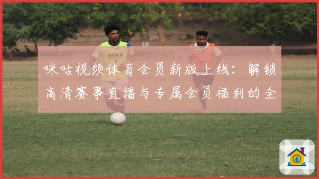 咪咕视频体育会员新版上线：解锁高清赛事直播与专属会员福利的全方位体验