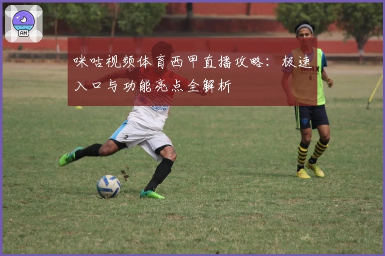 咪咕视频体育西甲直播攻略：极速入口与功能亮点全解析