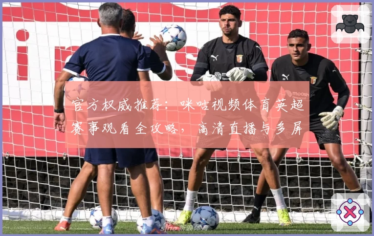 官方权威推荐：咪咕视频体育英超赛事观看全攻略，高清直播与多屏互动体验解析